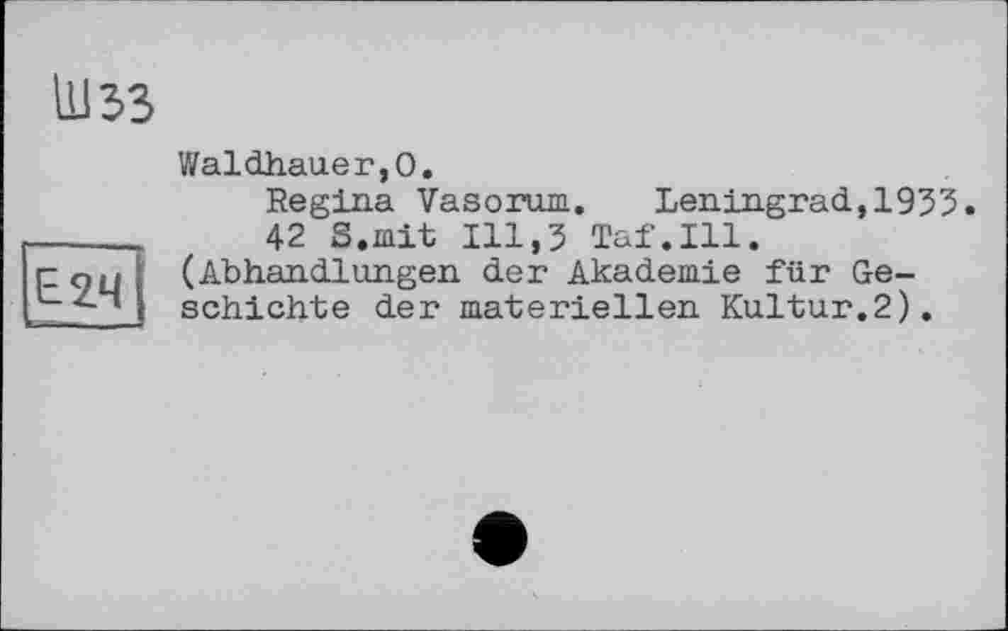 ﻿Шзз
Е2Ч
■■1-І - _ -
Waldhauer,0.
Regina Vasorum. Leningrad,1955.
42 S.mit 111,5 Taf.111. (Abhandlungen der Akademie für Geschichte der materiellen Kultur.2).